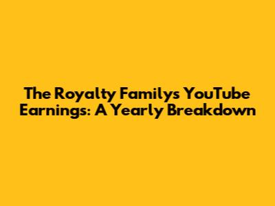 The Royalty Family's YouTube Earnings: A Yearly Breakdown