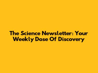 The Science Newsletter: Your Weekly Dose Of Discovery