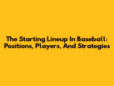 The Starting Lineup In Baseball: Positions, Players, And Strategies