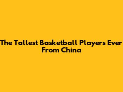 The Tallest Basketball Players Ever From China