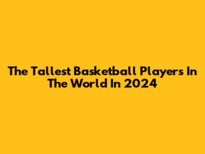 The Tallest Basketball Players In The World In 2024