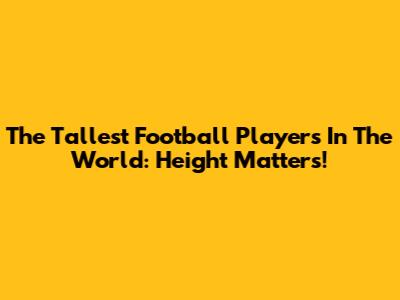 The Tallest Football Players In The World: Height Matters!