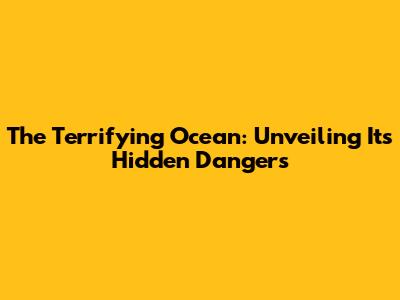 The Terrifying Ocean: Unveiling Its Hidden Dangers