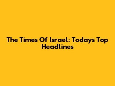 The Times Of Israel: Today's Top Headlines