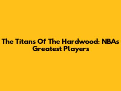 The Titans Of The Hardwood: NBA's Greatest Players