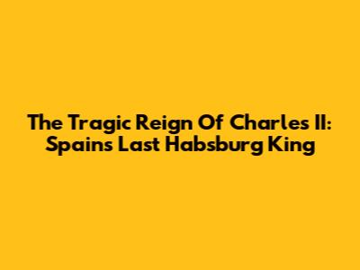 The Tragic Reign Of Charles II: Spain's Last Habsburg King