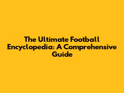 The Ultimate Football Encyclopedia: A Comprehensive Guide