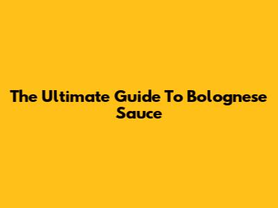 The Ultimate Guide To Bolognese Sauce