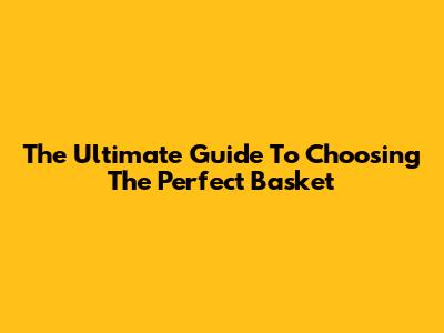 The Ultimate Guide To Choosing The Perfect Basket
