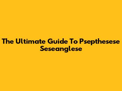 The Ultimate Guide To Psepthesese Seseanglese