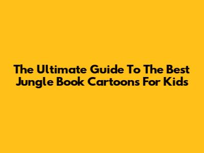 The Ultimate Guide To The Best Jungle Book Cartoons For Kids
