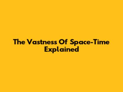 The Vastness Of Space-Time Explained