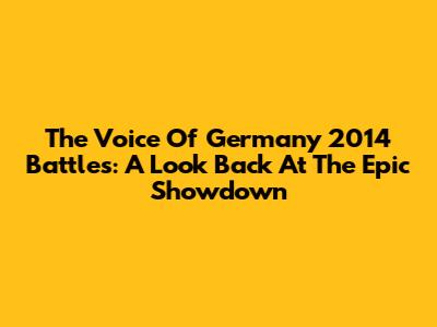 The Voice Of Germany 2014 Battles: A Look Back At The Epic Showdown