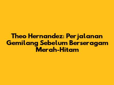 Theo Hernandez: Perjalanan Gemilang Sebelum Berseragam Merah-Hitam