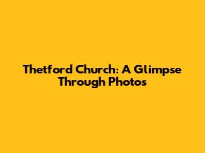 Thetford Church: A Glimpse Through Photos