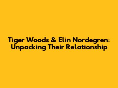 Tiger Woods & Elin Nordegren: Unpacking Their Relationship