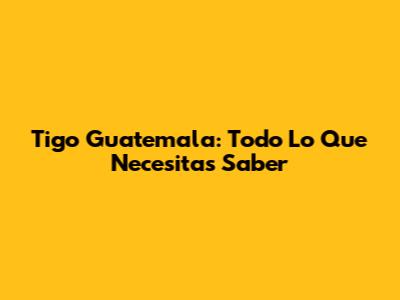 Tigo Guatemala: Todo Lo Que Necesitas Saber
