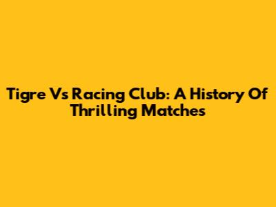 Tigre Vs Racing Club: A History Of Thrilling Matches