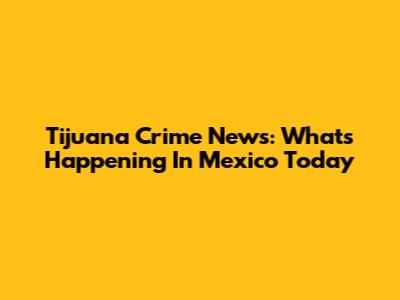 Tijuana Crime News: What's Happening In Mexico Today