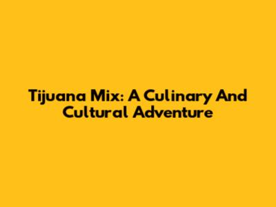 Tijuana Mix: A Culinary And Cultural Adventure