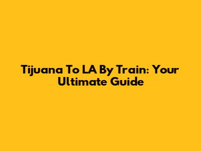 Tijuana To LA By Train: Your Ultimate Guide