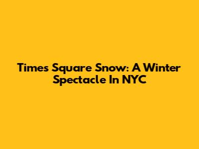 Times Square Snow: A Winter Spectacle In NYC