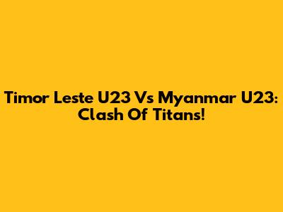 Timor Leste U23 Vs Myanmar U23: Clash Of Titans!
