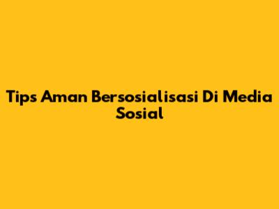 Tips Aman Bersosialisasi Di Media Sosial