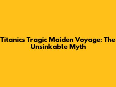 Titanic's Tragic Maiden Voyage: The Unsinkable Myth
