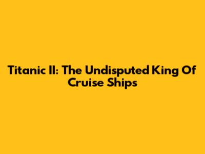 Titanic II: The Undisputed King Of Cruise Ships