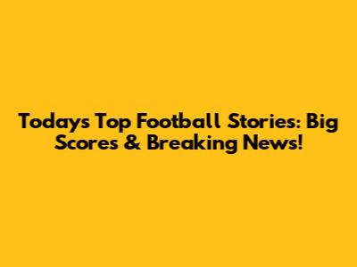 Today's Top Football Stories: Big Scores & Breaking News!