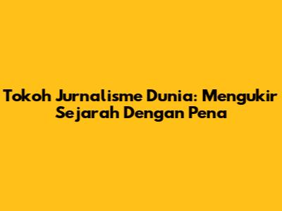 Tokoh Jurnalisme Dunia: Mengukir Sejarah Dengan Pena