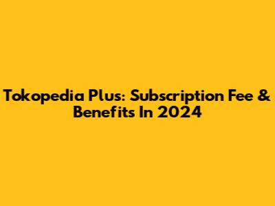 Tokopedia Plus: Subscription Fee & Benefits In 2024
