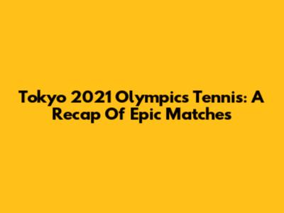 Tokyo 2021 Olympics Tennis: A Recap Of Epic Matches