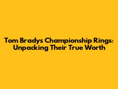 Tom Brady's Championship Rings: Unpacking Their True Worth