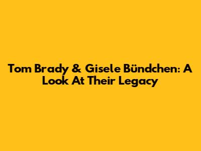 Tom Brady & Gisele Bündchen: A Look At Their Legacy