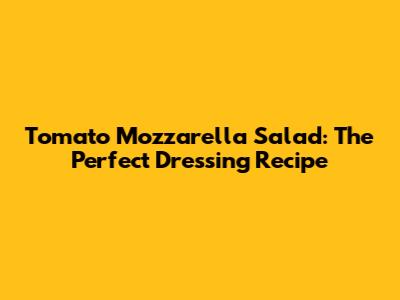Tomato Mozzarella Salad: The Perfect Dressing Recipe