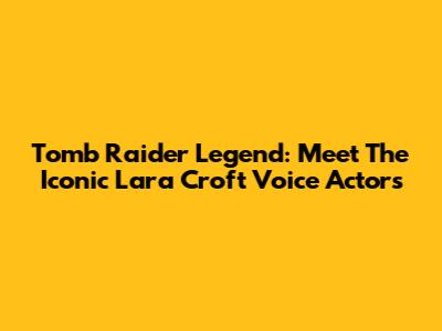 Tomb Raider Legend: Meet The Iconic Lara Croft Voice Actors