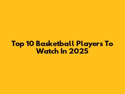 Top 10 Basketball Players To Watch In 2025