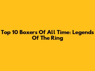 Top 10 Boxers Of All Time: Legends Of The Ring