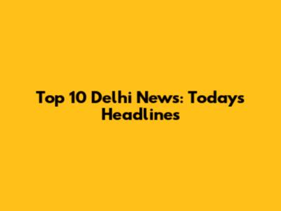 Top 10 Delhi News: Today's Headlines