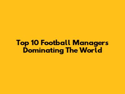 Top 10 Football Managers Dominating The World