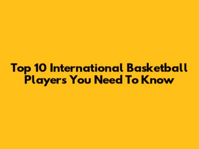 Top 10 International Basketball Players You Need To Know