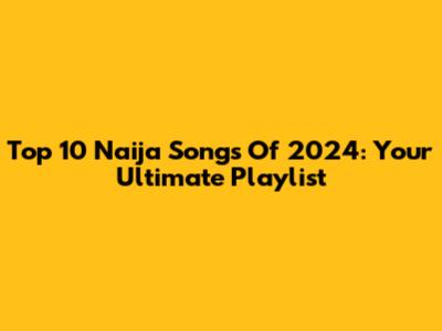 Top 10 Naija Songs Of 2024: Your Ultimate Playlist