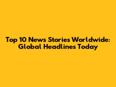 Top 10 News Stories Worldwide: Global Headlines Today