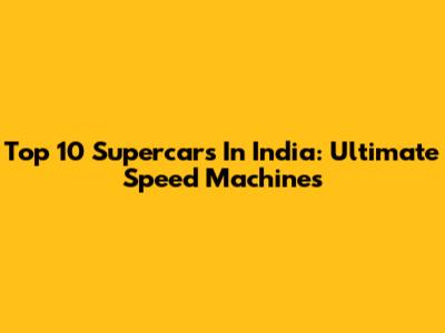 Top 10 Supercars In India: Ultimate Speed Machines