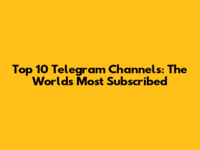 Top 10 Telegram Channels: The World's Most Subscribed