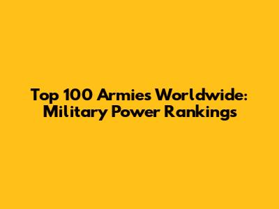 Top 100 Armies Worldwide: Military Power Rankings