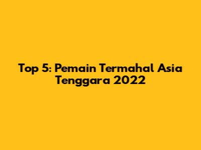 Top 5: Pemain Termahal Asia Tenggara 2022