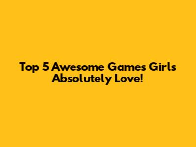 Top 5 Awesome Games Girls Absolutely Love!